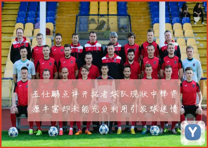 王仕鹏点评开拓者球队现状中锋资源丰富却未能充分利用引发球迷情感交织