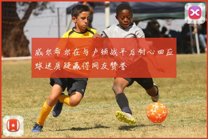 威尔希尔在与卢顿战平后耐心回应球迷质疑赢得网友赞誉