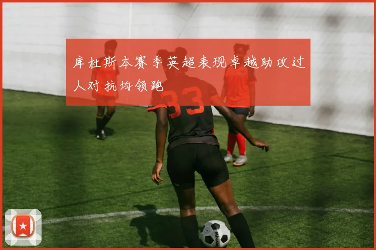 库杜斯本赛季英超表现卓越助攻过人对抗均领跑