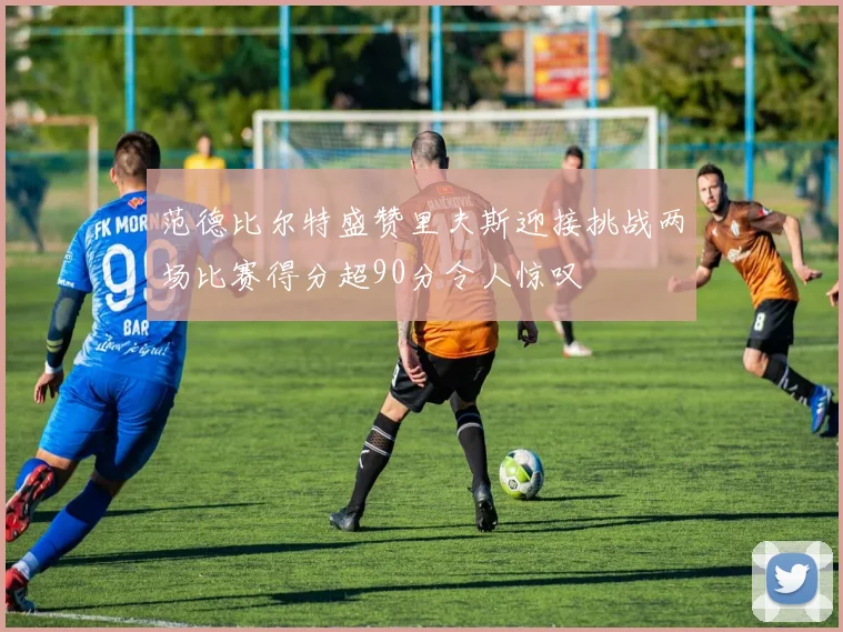 范德比尔特盛赞里夫斯迎接挑战两场比赛得分超90分令人惊叹