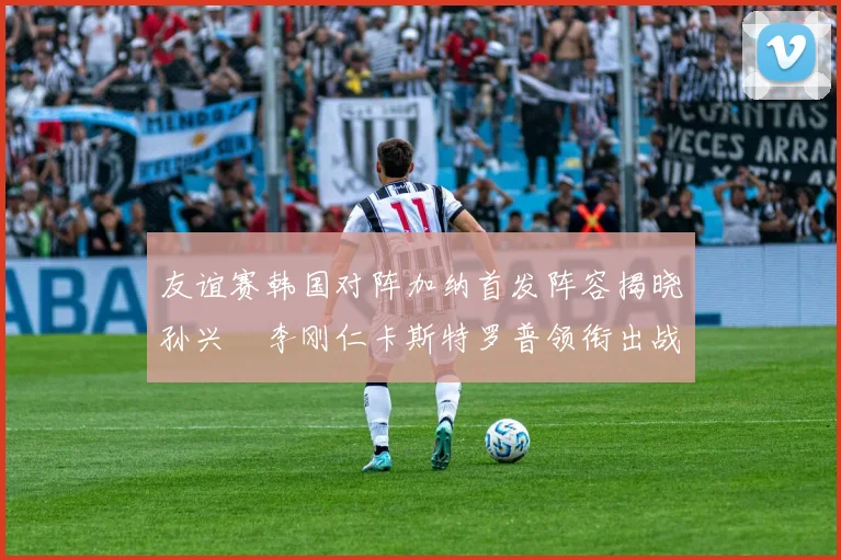 友谊赛韩国对阵加纳首发阵容揭晓孙兴慜李刚仁卡斯特罗普领衔出战