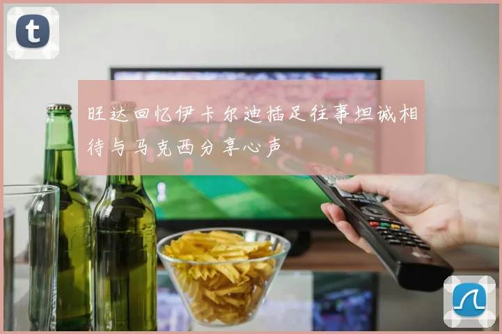 旺达回忆伊卡尔迪插足往事坦诚相待与马克西分享心声
