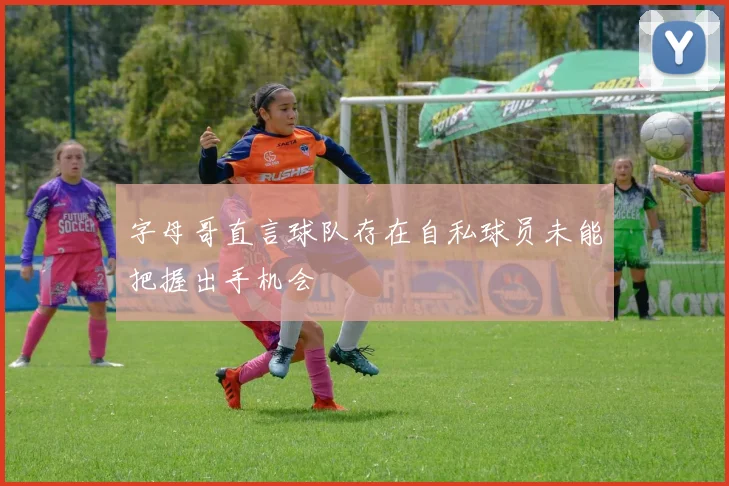 字母哥直言球队存在自私球员未能把握出手机会