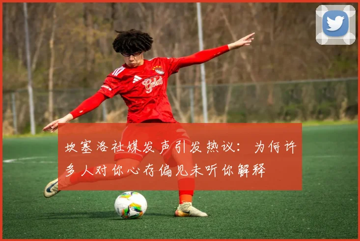 坎塞洛社媒发声引发热议：为何许多人对你心存偏见未听你解释