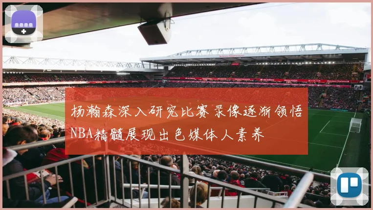杨瀚森深入研究比赛录像逐渐领悟NBA精髓展现出色媒体人素养