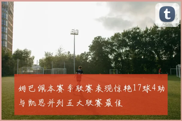 姆巴佩本赛季联赛表现惊艳17球4助与凯恩并列五大联赛最佳