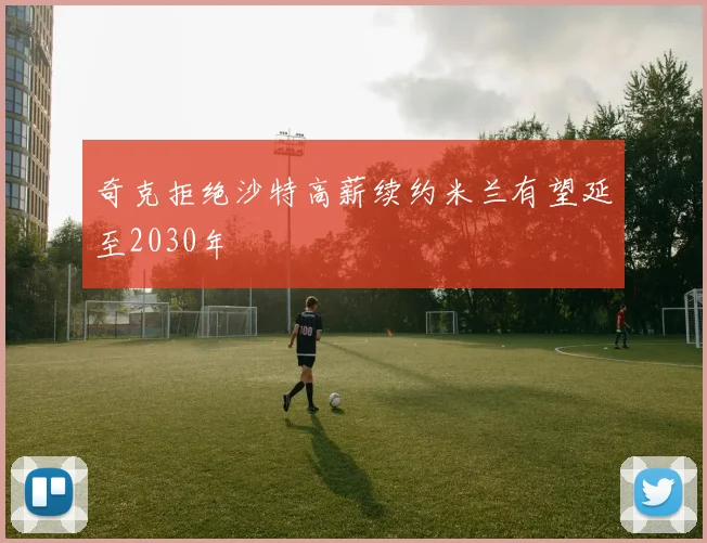 奇克拒绝沙特高薪续约米兰有望延至2030年