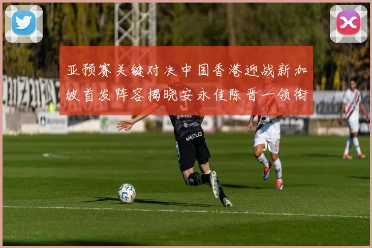 亚预赛关键对决中国香港迎战新加坡首发阵容揭晓安永佳陈晋一领衔出战