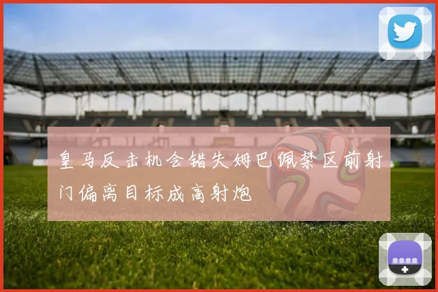 皇马反击机会错失姆巴佩禁区前射门偏离目标成高射炮