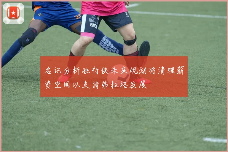 名记分析独行侠未来规划将清理薪资空间以支持弗拉格发展