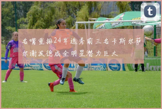 名嘴重排24年选秀前三名卡斯尔萨尔谢泼德成全明星潜力巨大