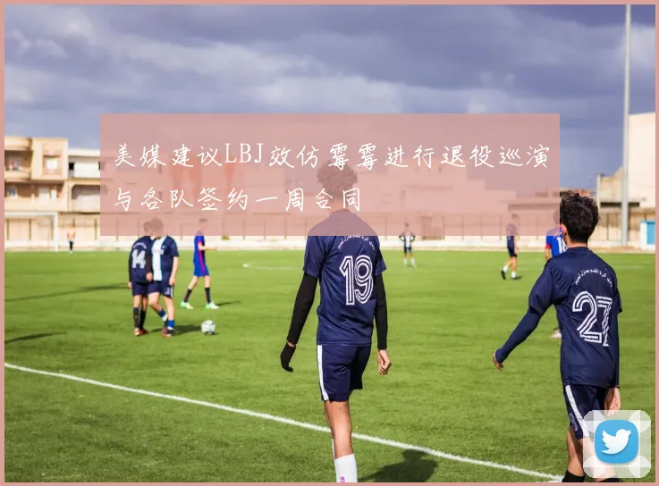 美媒建议LBJ效仿霉霉进行退役巡演与各队签约一周合同