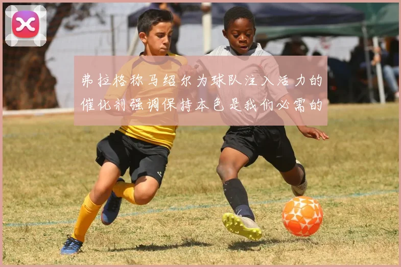 弗拉格称马绍尔为球队注入活力的催化剂强调保持本色是我们必需的