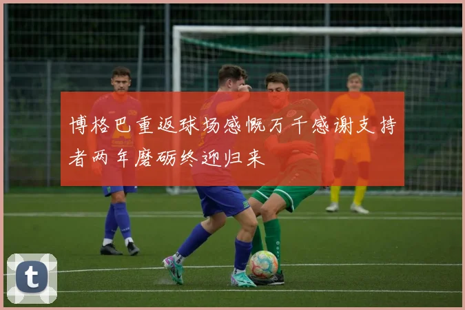 博格巴重返球场感慨万千感谢支持者两年磨砺终迎归来
